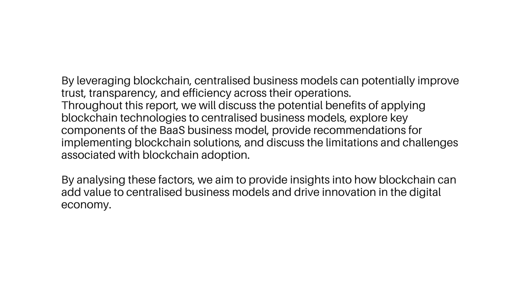 By leveraging blockchain centralised business models can potentially improve trust transparency and efficiency across their operations Throughout this report we will discuss the potential benefits of applying blockchain technologies to centralised business models explore key components of the BaaS business model provide recommendations for implementing blockchain solutions and discuss the limitations and challenges associated with blockchain adoption By analysing these factors we aim to provide insights into how blockchain can add value to centralised business models and drive innovation in the digital economy