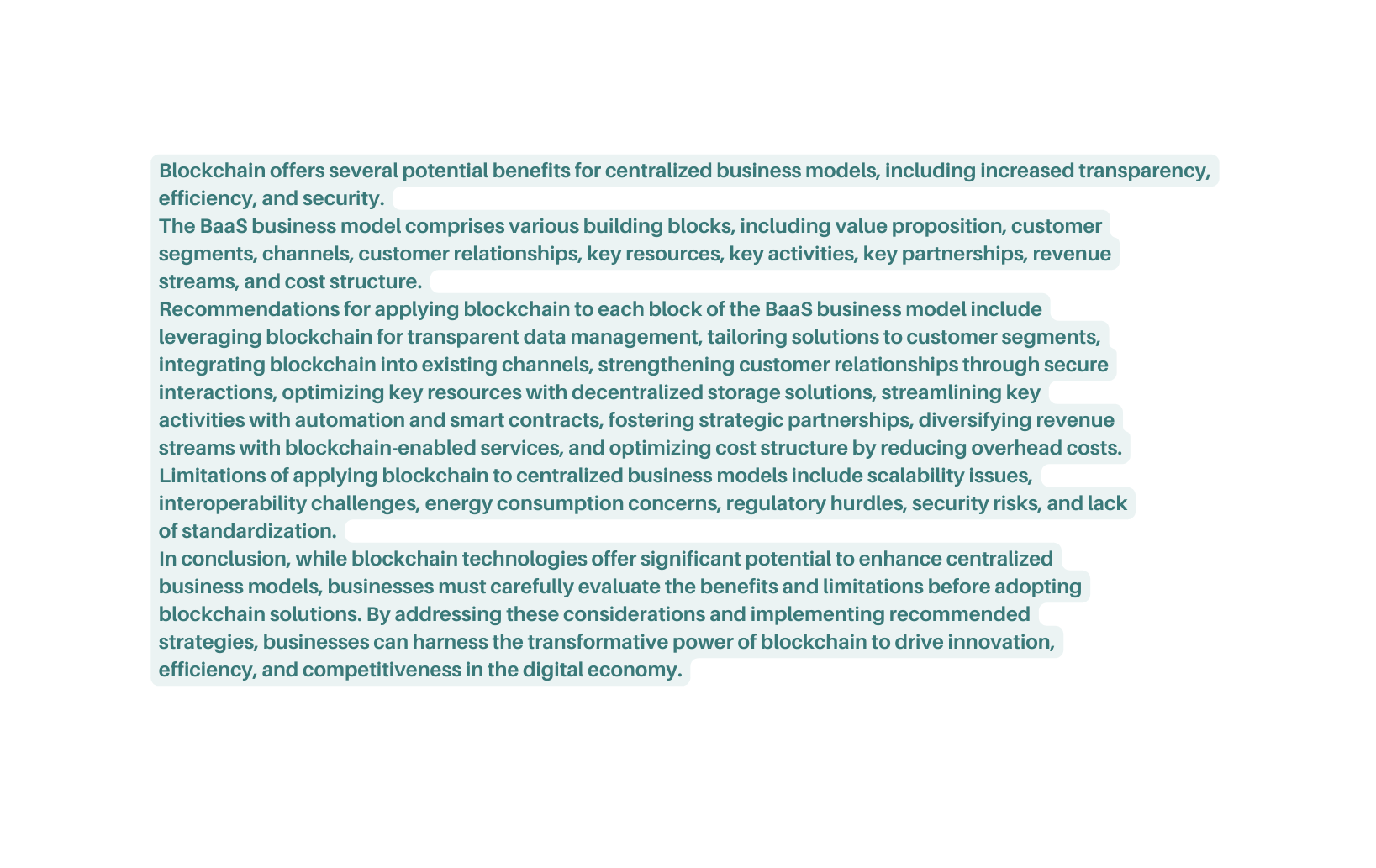 Blockchain offers several potential benefits for centralized business models including increased transparency efficiency and security The BaaS business model comprises various building blocks including value proposition customer segments channels customer relationships key resources key activities key partnerships revenue streams and cost structure Recommendations for applying blockchain to each block of the BaaS business model include leveraging blockchain for transparent data management tailoring solutions to customer segments integrating blockchain into existing channels strengthening customer relationships through secure interactions optimizing key resources with decentralized storage solutions streamlining key activities with automation and smart contracts fostering strategic partnerships diversifying revenue streams with blockchain enabled services and optimizing cost structure by reducing overhead costs Limitations of applying blockchain to centralized business models include scalability issues interoperability challenges energy consumption concerns regulatory hurdles security risks and lack of standardization In conclusion while blockchain technologies offer significant potential to enhance centralized business models businesses must carefully evaluate the benefits and limitations before adopting blockchain solutions By addressing these considerations and implementing recommended strategies businesses can harness the transformative power of blockchain to drive innovation efficiency and competitiveness in the digital economy