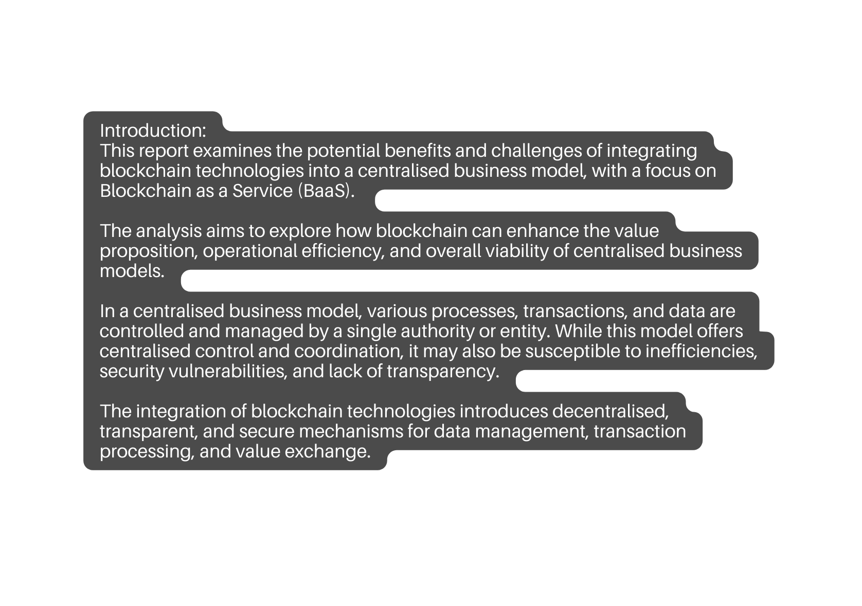 Introduction This report examines the potential benefits and challenges of integrating blockchain technologies into a centralised business model with a focus on Blockchain as a Service BaaS The analysis aims to explore how blockchain can enhance the value proposition operational efficiency and overall viability of centralised business models In a centralised business model various processes transactions and data are controlled and managed by a single authority or entity While this model offers centralised control and coordination it may also be susceptible to inefficiencies security vulnerabilities and lack of transparency The integration of blockchain technologies introduces decentralised transparent and secure mechanisms for data management transaction processing and value exchange